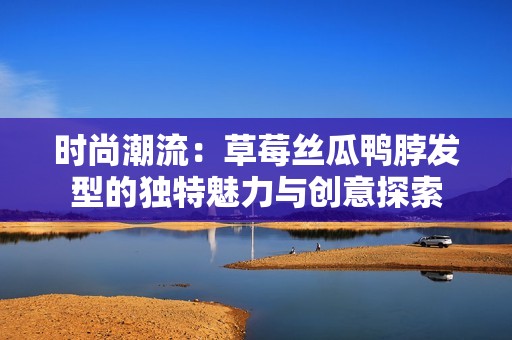 时尚潮流：草莓丝瓜鸭脖发型的独特魅力与创意探索