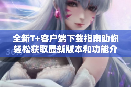 全新T+客户端下载指南助你轻松获取最新版本和功能介绍
