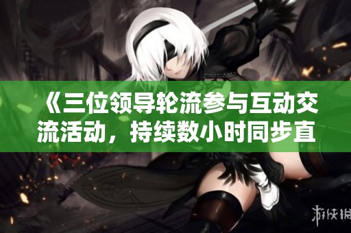 《三位领导轮流参与互动交流活动，持续数小时同步直播》