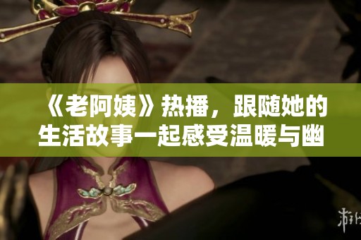 《老阿姨》热播，跟随她的生活故事一起感受温暖与幽默