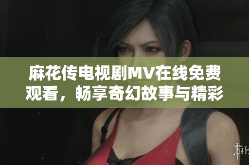 麻花传电视剧MV在线免费观看，畅享奇幻故事与精彩音乐