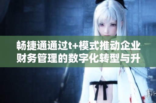 畅捷通通过t+模式推动企业财务管理的数字化转型与升级