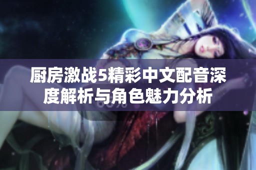 厨房激战5精彩中文配音深度解析与角色魅力分析