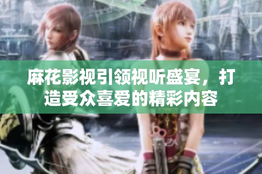 麻花影视引领视听盛宴，打造受众喜爱的精彩内容