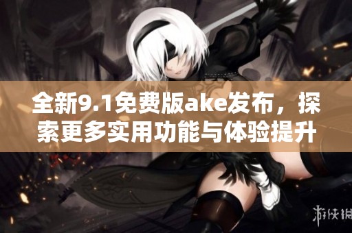 全新9.1免费版ake发布，探索更多实用功能与体验提升