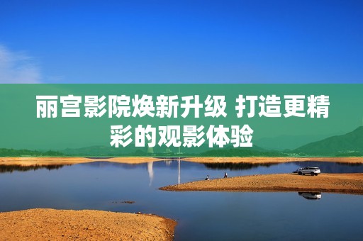 丽宫影院焕新升级 打造更精彩的观影体验