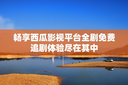 畅享西瓜影视平台全剧免费追剧体验尽在其中