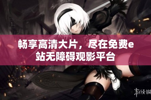 畅享高清大片，尽在免费e站无障碍观影平台