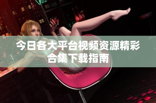 今日各大平台视频资源精彩合集下载指南