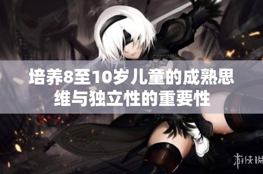 培养8至10岁儿童的成熟思维与独立性的重要性