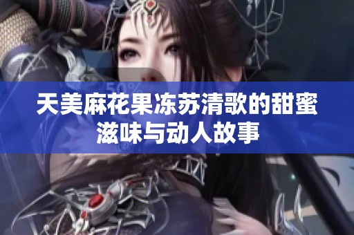 天美麻花果冻苏清歌的甜蜜滋味与动人故事
