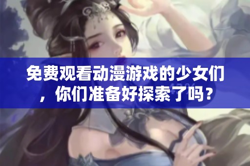 免费观看动漫游戏的少女们，你们准备好探索了吗？