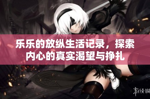 乐乐的放纵生活记录，探索内心的真实渴望与挣扎