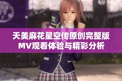 天美麻花星空传原创完整版MV观看体验与精彩分析