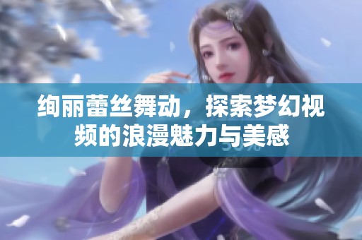 绚丽蕾丝舞动，探索梦幻视频的浪漫魅力与美感