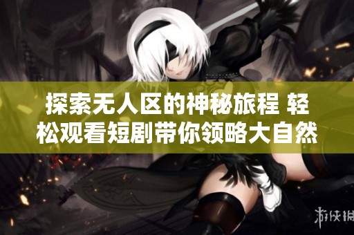 探索无人区的神秘旅程 轻松观看短剧带你领略大自然的魅力