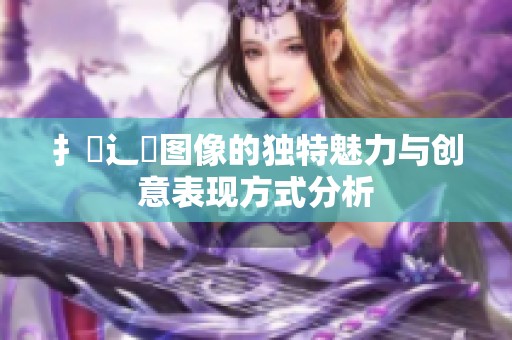 扌喿辶畐图像的独特魅力与创意表现方式分析