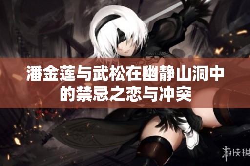 潘金莲与武松在幽静山洞中的禁忌之恋与冲突