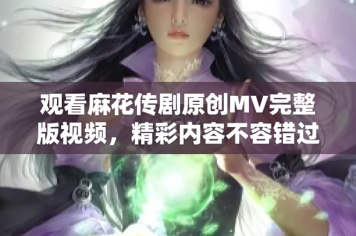 观看麻花传剧原创MV完整版视频，精彩内容不容错过！
