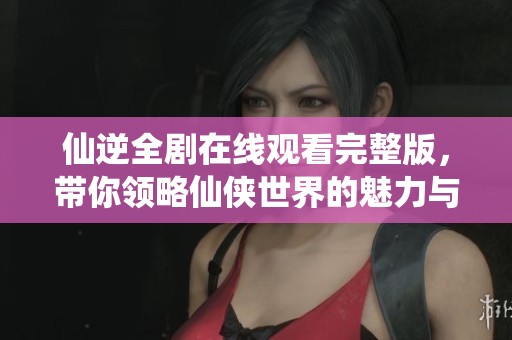 仙逆全剧在线观看完整版，带你领略仙侠世界的魅力与精彩