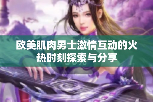 欧美肌肉男士激情互动的火热时刻探索与分享