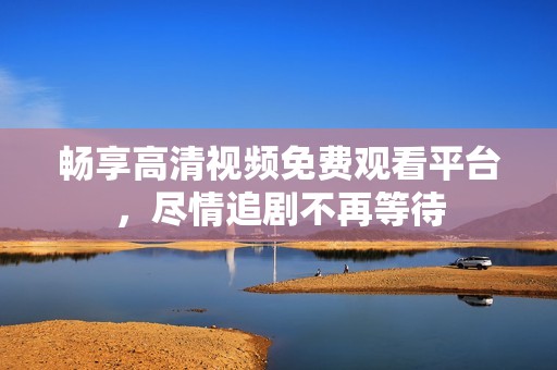 畅享高清视频免费观看平台，尽情追剧不再等待
